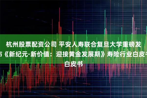 杭州股票配资公司 平安人寿联合复旦大学重磅发布《新纪元·新价值：迎接黄金发展期》寿险行业白皮书