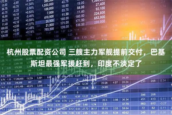 杭州股票配资公司 三艘主力军舰提前交付，巴基斯坦最强军援赶到，印度不淡定了