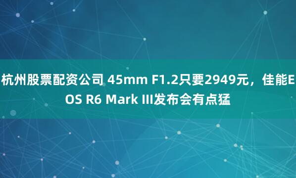 杭州股票配资公司 45mm F1.2只要2949元，佳能EOS R6 Mark III发布会有点猛