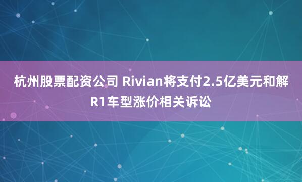 杭州股票配资公司 Rivian将支付2.5亿美元和解R1车型涨价相关诉讼