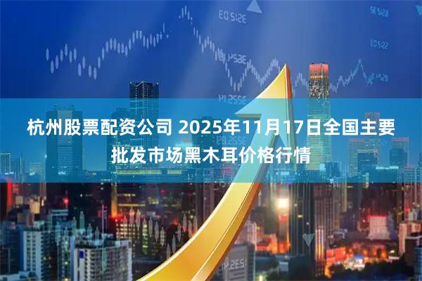 杭州股票配资公司 2025年11月17日全国主要批发市场黑木耳价格行情