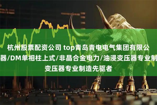 杭州股票配资公司 top青岛青电电气集团有限公司：变压器/DM单相柱上式/非晶合金电力/油浸变压器专业制造先驱者