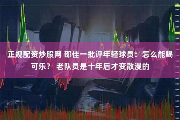 正规配资炒股网 邵佳一批评年轻球员：怎么能喝可乐？ 老队员是十年后才变散漫的