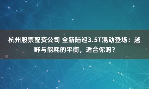 杭州股票配资公司 全新陆巡3.5T混动登场：越野与能耗的平衡，适合你吗？